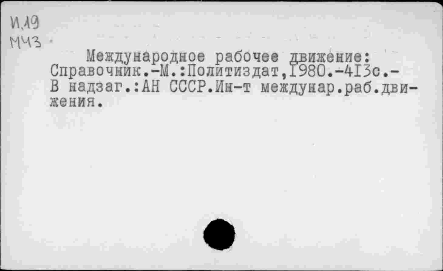 ﻿М9
шз> •
Международное рабочее движение: Справочник.-М.:Политиздат,1980.-413с.-В надзаг.:АН СССР.Ин-т междунар.раб.движения.